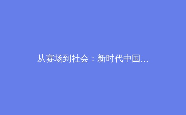 从赛场到社会：新时代中国体育的多元价值与公共影响力